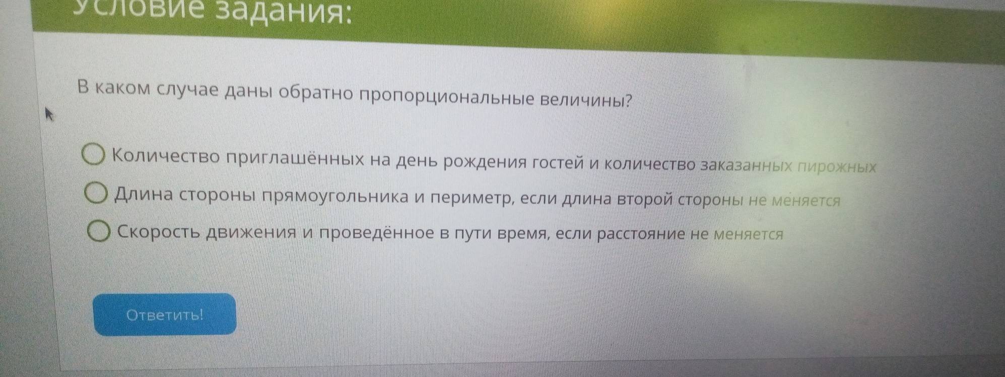 условие задания: 
В каком случае дань обратно пропорциональные величины? 
Κоличество πриглашенньх на день рождения гостейиΚоличество заказанныίх πηрίожΚеныίх 
Длина сΤороньΙ πрямοугольникаиπериметр, если длина Βτοрοй сΤороные не Μеняется 
Скорость дΒиженияи πроведенное вπуτи Βремя, если расстояние не меняется 
Oтветить!