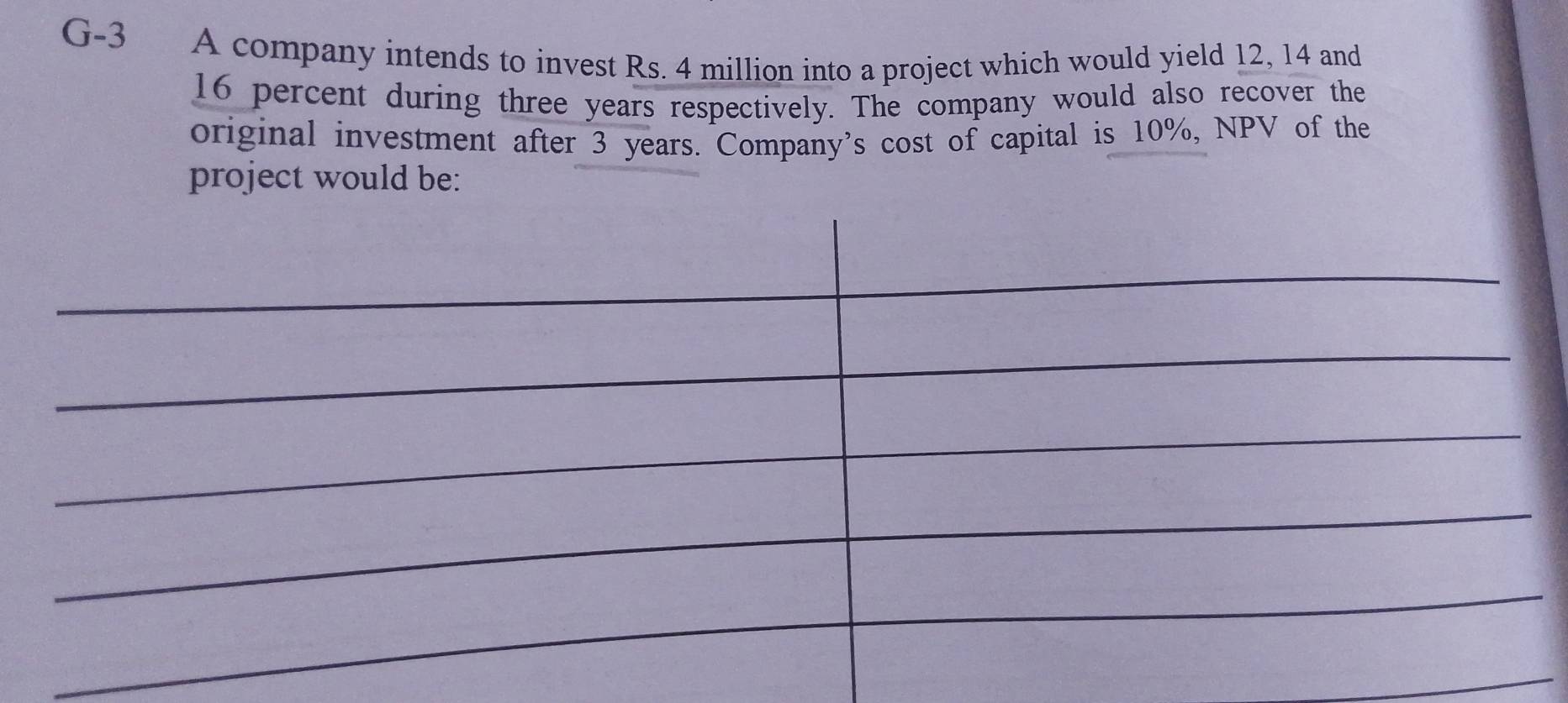 G-3 A company intends to invest Rs. 4 million into a project which would yield 12, 14 and
16 percent during three years respectively. The company would also recover the 
original investment after 3 years. Company’s cost of capital is 10%, NPV of the 
project would be: