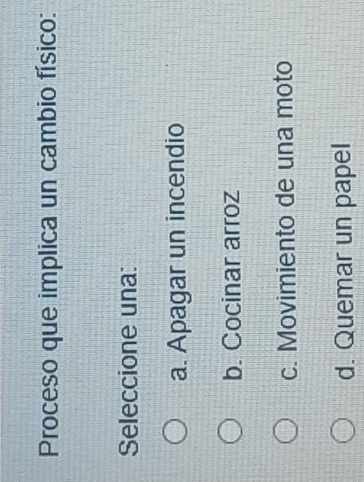 Proceso que implica un cambio físico:
Seleccione una:
a. Apagar un incendio
b. Cocinar arroz
c. Movimiento de una moto
d. Quemar un papel