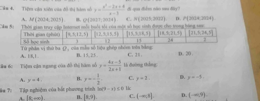 Tiệm cận xiên của đồ thị hàm số y= (x^2-2x+4)/x-3  đì qua điểm nào sau đãy?
A. M(2024;2025). B. Q(2027;2024). C. N(2025;2022). D. P(2024,2024).
Câu 5: số học sinh được cho trong bảng sau:
Tứ phân vị thứ ba Q_1 của mẫu số liệu ghép nhóm trên bằng:
A. 18,1. B. 15, 25 . C. 21 .
D. 20 .
Tâu 6: Tiệm cận ngang của đồ thị hàm số y= (4x-5)/2x+1  là đường thẳng:
A. y=4.
D.
B. y=- 1/2 . C. y=2. y=-5.
âu 7: Tập nghiệm của bất phương trình ln (9-x)≤ 0 là:
A. [8;+∈fty ). B. [8;9). C. (-∈fty ;8]. D. (-∈fty ;9).