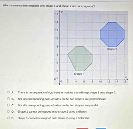 Which sentence best explains why shape 1 and shape 2 are not congruent?
A. There is no sequence of rigid transformations that will map shape 1 onto shape 2.
B. Not all corresponding pairs of sides on the two shapes are perpendicular
C. Not all corresponding pairs of sides on the two shapes are parallel.
D. Shape 1 cannot be mapped onto shape 2 using a dilation
E. Shape 1 cannot be mapped onto shape 2 using a reflection.