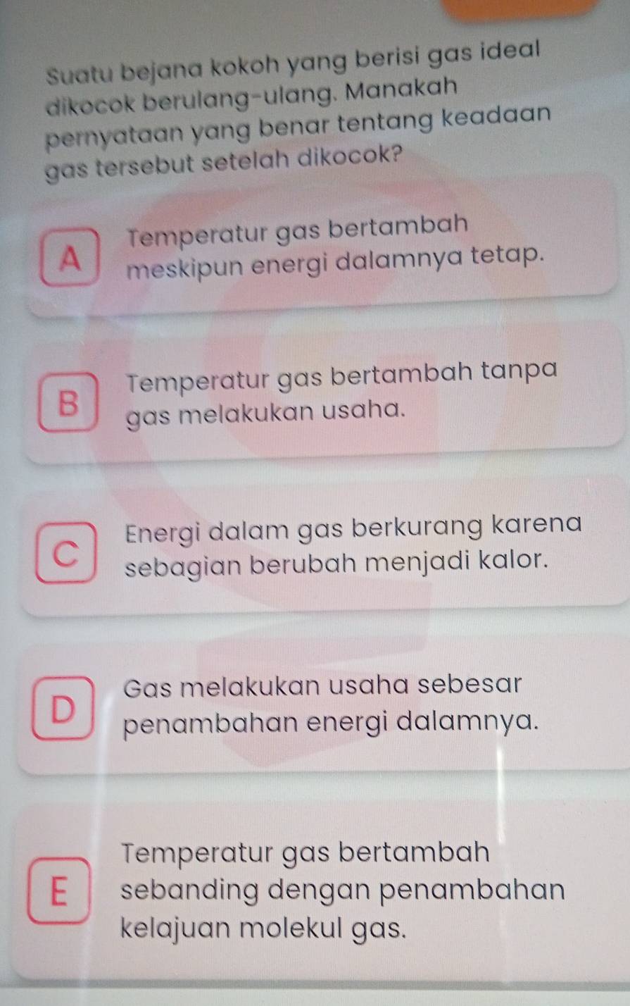 Suatu bejana kokoh yang berisi gas ideal
dikocok berulang-ulang. Manakah
pernyataan yang benar tentang keadan .
gas tersebut setelah dikocok?
Temperatur gas bertambah
A meskipun energi dalamnya tetap.
Temperatur gas bertambah tanpa
B gas melakukan usaha.
Energi dalam gas berkurang karena
C sebagian berubah menjadi kalor.
Gas melakukan usaha sebesar
D penambahan energi dalamnya.
Temperatur gas bertambah
E sebanding dengan penambahan
kelajuan molekul gas.