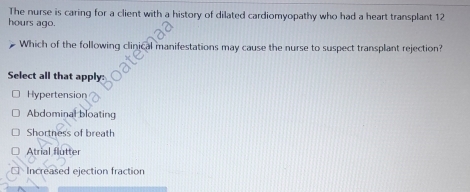 The nurse is caring for a client with a history of dilated cardiomyopathy who had a heart transplant 12
hours ago.
Which of the following clinical manifestations may cause the nurse to suspect transplant rejection?
Select all that apply:
Hypertension
Abdominal bloating
Shortness of breath
Atrial flutter
€Increased ejection fraction