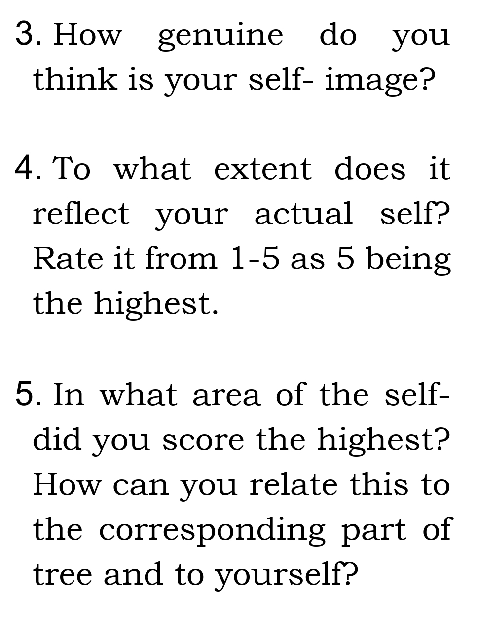 How genuine do you 
think is your self- image? 
4. To what extent does it 
reflect your actual self? 
Rate it from 1-5 as 5 being 
the highest. 
5. In what area of the self- 
did you score the highest? 
How can you relate this to 
the corresponding part of 
tree and to yourself?