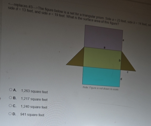 The figure below is a net for a triangular prism. Side , and side a=23feet S
side d=13feet o=19 feet. What is the surface area of this figure?
A. 1,263 square feet
B. 1,217 square feet
C. 1,240 square feet
D. 941 square feet