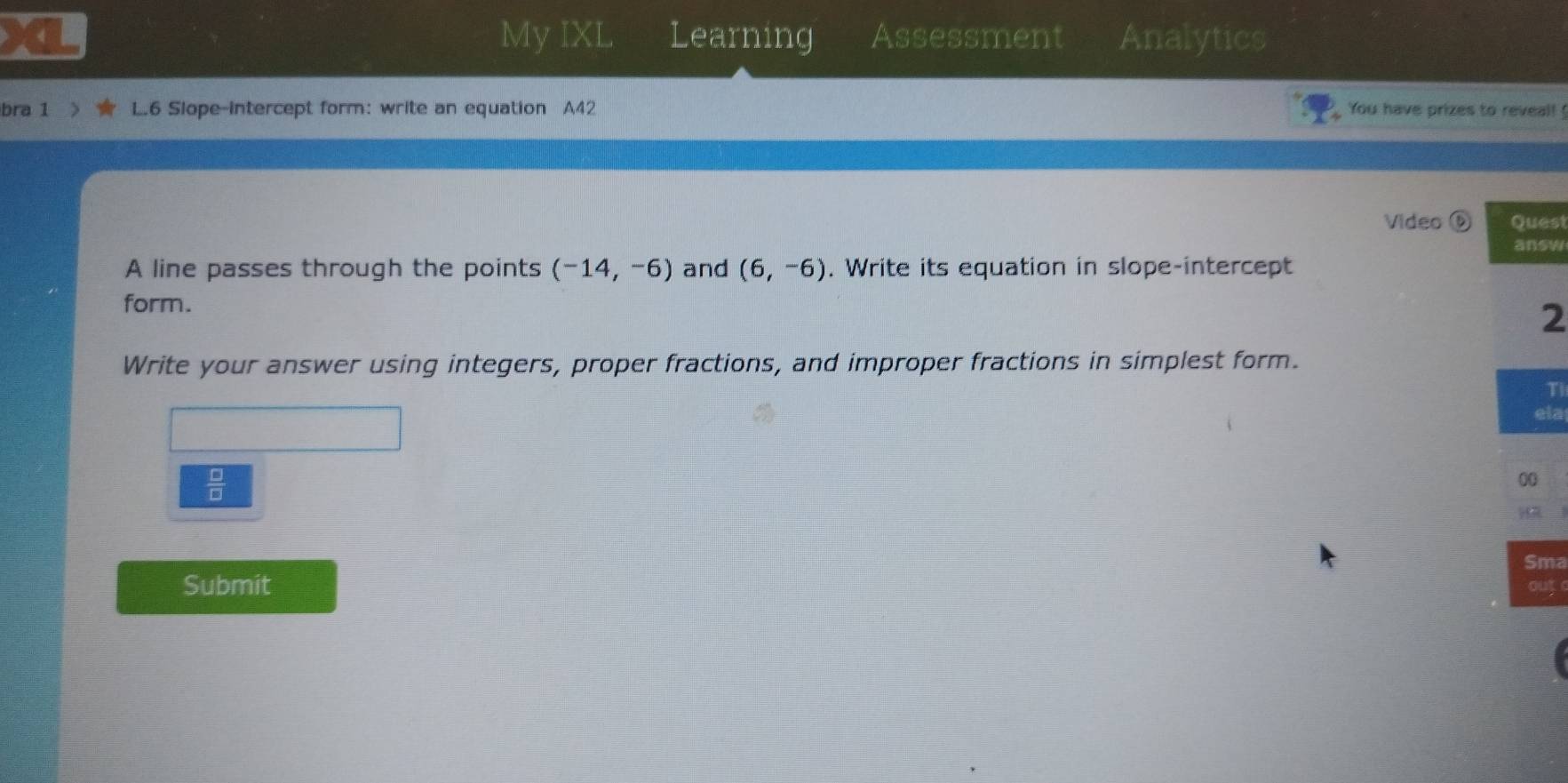 My IXL Learning Assessment Analytics 
bra 1 L.6 Slope-intercept form: write an equation A42 You have prizes to reveal! ! 
Video ⑥ est 
sw 
A line passes through the points (-14,-6) and (6,-6). Write its equation in slope-intercept 
form. 
2 
Write your answer using integers, proper fractions, and improper fractions in simplest form. 
T 
la 
 □ /□   
ma 
Submit ut