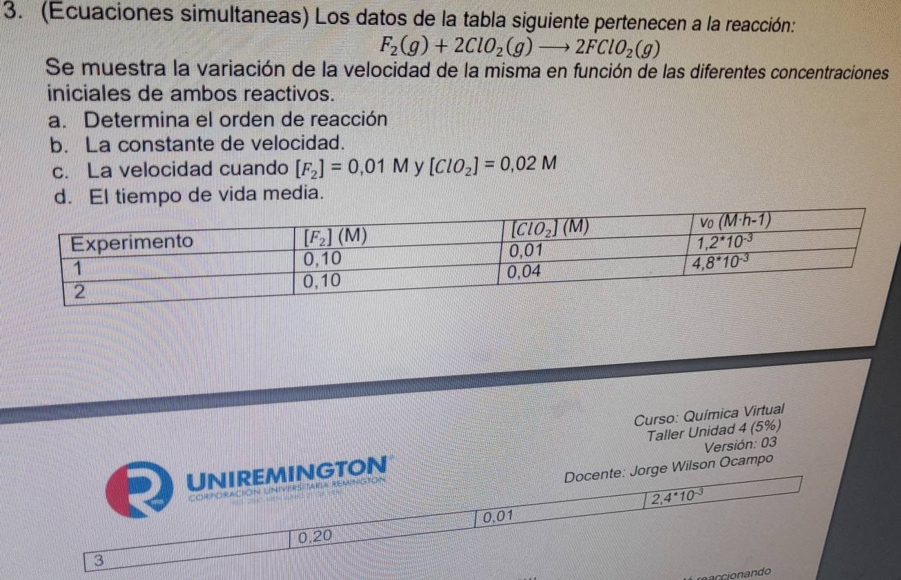 (Ecuaciones simultaneas) Los datos de la tabla siguiente pertenecen a la reacción:
F_2(g)+2ClO_2(g)to 2FClO_2(g)
Se muestra la variación de la velocidad de la misma en función de las diferentes concentraciones
iniciales de ambos reactivos.
a. Determina el orden de reacción
b. La constante de velocidad.
c. La velocidad cuando [F_2]=0,01M y [ClO_2]=0,02M
d. El tiempo de vida media.
Curso: Química Virtual
Taller Unidad 4 (5%)
Versión: 03
GtoN
rge Wilson Ocampo