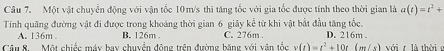 Một vật chuyển động với vận tốc 10m/s thì tăng tốc với gia tốc được tính theo thời gian là a(t)=t^2+
Tính quãng đường vật đi được trong khoảng thời gian 6 giây kể từ khi vật bắt đầu tăng tốc.
A. 136m. B. 126m. C. 276m. D. 216m.
Câu 8. Một chiếc máy bay chuyền động trên đường băng với vân tốc v(t)=t^2+10t(m/s) với t là thời g