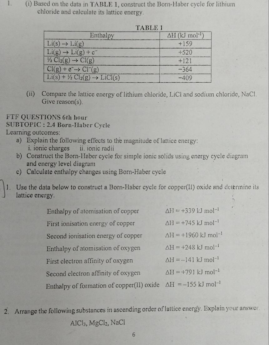 Based on the data in TABLE 1, construct the Born-Haber cycle for lithium
chloride and calculate its latticc energy.
(ii) Compare the lattice energy of lithium chloride, LiCl and sodium chloride, NaCl.
Give reason(s).
FTF QUESTIONS 6th hour
SUBTOPIC : 2.4 Born-Haber Cycle
Learning outcomes:
a) Explain the following effects to the magnitude of lattice energy:
i. ionic charges ii. ionic radii
b) Construct the Born-Haber cycle for simple ionic solids using energy cycle diagram
and energy level diagram
c) Calculate enthalpy changes using Born-Haber cycle
1. Use the data below to construct a Born-Haber cycle for copper(1I) oxide and determine its
lattice energy.
Enthalpy of atomisation of copper △ H=+339kJmol^(-1)
First ionisation energy of copper △ H=+745kJmol^(-1)
Second ionisation energy of copper △ H=+1960kJmol^(-1)
Enthalpy of atomisation of oxygen △ H=+248kJmol^(-1)
First clectron affinity of oxygen △ H=-141kJmol^(-1)
Second electron affinity of oxygen △ H=+791kJmol^(-1)
Enthalpy of formation of copper(11) oxide △ H=-155kJmol^(-1)
2. Arrange the following substances in ascending order of lattice energy. Explain your answer.
AlCl_3,MgCl_2,NaCl
6