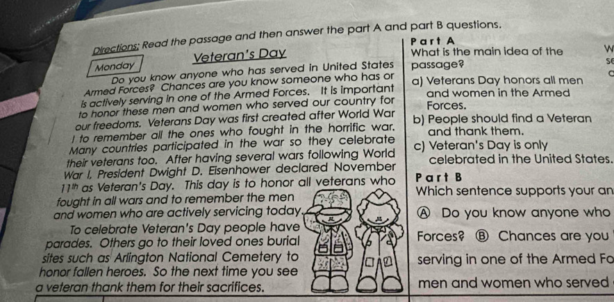 Directions: Read the passage and then answer the part A and part B questions.
P a r t A
Monday Veteran's Day
What is the main idea of the w
Do you know anyone who has served in United States passage?
se
Armed Forces? Chances are you know someone who has or
C
is actively serving in one of the Armed Forces. It is important a) Veterans Day honors all men
and women in the Armed
to honor these men and women who served our country for Forces.
our freedoms. Veterans Day was first created after World War
I to remember all the ones who fought in the horrific war. b) People should find a Veteran
and thank them.
Many countries participated in the war so they celebrate
their veterans too. After having several wars following World c) Veteran's Day is only
War I, President Dwight D. Eisenhower declared November celebrated in the United States.
11^(th) as Veteran's Day. This day is to honor all veterans who P a r t B
Which sentence supports your an
fought in all wars and to remember the men
and women who are actively servicing today A Do you know anyone who
To celebrate Veteran's Day people have Forces? ⑧ Chances are you
parades. Others go to their loved ones burial
sites such as Arlington National Cemetery to serving in one of the Armed Fo
honor fallen heroes. So the next time you see
a veteran thank them for their sacrifices. men and women who served