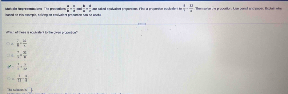 Multiple Representations The proportions  a/b = c/d  and  b/a = d/c  are called equivalent proportions. Find a proportion equivalent to  8/7 = 32/x . Then solve the proportion. Use pencil and paper. Explain why,
based on this example, solving an equivalent proportion can be useful.
Which of these is equivalent to the given proportion?
A.  7/8 = 32/x 
B.  7/x = 32/8 
C  7/8 = x/32 
 7/32 = x/8 
The solution is □.