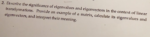 Describe the significance of eigenvalues and eigenvectors in the context of linear 
transformations. Provide an example of a matrix, calculate its eigenvalues and 
eigenvectors, and interpret their meaning.