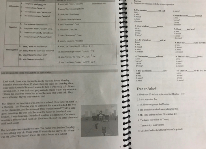 was / toblin / he ary / was / The The soble was heae A. Complets the sentences withs the proper expression.
1. The planta wa1. The weather_ cold and
taitry   w ee  
6. Our claureon 8. 9Rs freering"
b. waun't 8. ,/,s
i. wme b. wasnt
d. werm't
2. Many student in claw. d.weren't cw”
B.Was
7. There_ any hear!
c.were h waon t c. were
d.wesen't
home. 3. A lot of students nick at 8. That day
c. weee b.wam't 8.w, b.wain't _really korrible
d.were? 0.  18 d weren'
4. The teacher at home “w” 9. The next days betbor.
* was
b.wasn't c.w e b.wasnt d.werm't
d. weren'!
5. The classrooms
Lecold! _very 10. The heat b.wann'l _ok the next d a
#. With
c. were
b.wasn't d.weest
Last week, there was one really, really bad day. It was Monday.
Usually, there are about 25 students in my class, but that day, there c. were
were only 5 people! It wasn't warm. In fact, it was really cold. It was
raining a lot. It was dark and gray outside. There wasn't any sunshine
I think the students weren't at school because they were sick. They True or False?
were at home. Maybe they were in bed. 1. There were 25 students in the class that Monday. (F/T)
Mr. Jibbit is our teacher. He is always at school. He is never at home on 2. It was warm that day.
a Monday. Last Monday was no different. He was not in bed. He was
in the classroom, and he was cold! Why was he so cold? That's a very3. Mr. Jibbit was present that Monday
good question. He was cold because the heater in the school was4. The heater in the school was working that day.
broken. It was freezing. The school was like a refrigerator. Our room
was like a freezer! And poor Mr. Jibbit was like ice! The small class was5. Mr. Jibbit and the students felt cold ther day.
cold, cold, cold!6. The beater was broken on Tumday
The next days were much warmer. The heater was fixed on Tuesday,
so everything was ok. There were 25 students, not only 5. But where7. The next days were warner.
was Mr. Jibbit? He wasn't there. He was at home, sick in bed!8. Mr. Jibbit had to stay at home because he got sick.