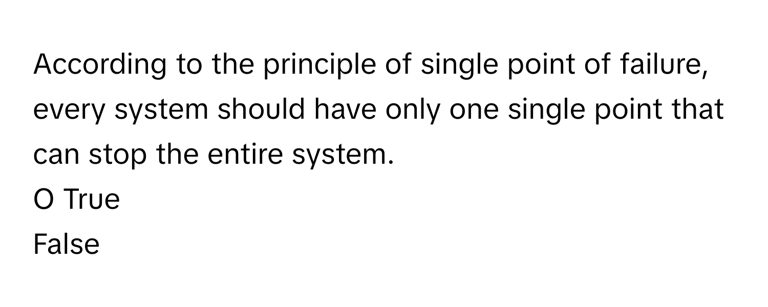 According to the principle of single point of failure, every system should have only one single point that can stop the entire system. 
O True
False