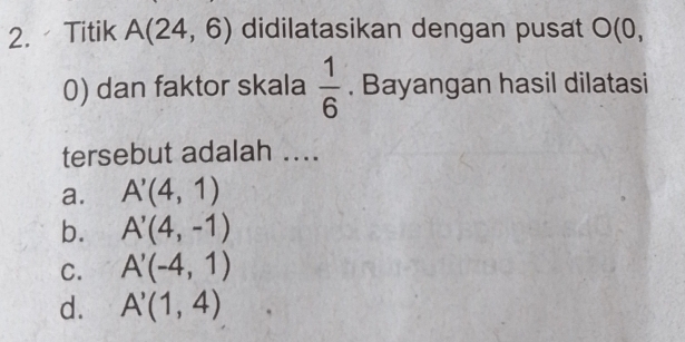 Titik A(24,6) didilatasikan dengan pusat O(0,
0) dan faktor skala  1/6 . Bayangan hasil dilatasi
tersebut adalah ....
a. A'(4,1)
b. A'(4,-1)
C. A'(-4,1)
d. A'(1,4)