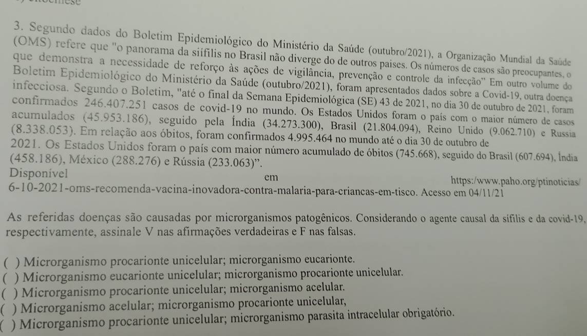 mose
3. Segundo dados do Boletim Epidemiológico do Ministério da Saúde (outubro/2021), a Organização Mundial da Saúde
(OMS) refere que "o panorama da siífilis no Brasil não diverge do de outros paises. Os números de casos são preocupantes, o
que demonstra a necessidade de reforço às ações de vigilância, prevenção e controle da infecção'' Em outro volume do
Boletim Epidemiológico do Ministério da Saúde (outubro/2021), foram apresentados dados sobre a Covid-19, outra doença
infecciosa. Segundo o Boletim, "até o final da Semana Epidemiológica (SE) 43 de 2021, no dia 30 de outubro de 2021, foram
confirmados 246.407.251 casos de covid-19 no mundo. Os Estados Unidos foram o país com o maior número de casos
acumulados (45.953.186), seguido pela Índia (34.273.300), Brasil (21.804.094), Reino Unido (9.062.710) e Russia
(8.338.053). Em relação aos óbitos, foram confirmados 4.995.464 no mundo até o dia 30 de outubro de
2021. Os Estados Unidos foram o país com maior número acumulado de óbitos (745.668), seguido do Brasil (607.694), Índia
(458.186), México (288.276) e Rússia (233.063)'.
Disponível https:/www.paho.org/ptinoticias/
em
6-10-2021-oms-recomenda-vacina-inovadora-contra-malaria-para-criancas-em-tisco. Acesso em 04/11/21
As referidas doenças são causadas por microrganismos patogênicos. Considerando o agente causal da sífilis e da covid-19,
respectivamente, assinale V nas afirmações verdadeiras e F nas falsas.
( ) Microrganismo procarionte unicelular; microrganismo eucarionte.
( ) Microrganismo eucarionte unicelular; microrganismo procarionte unicelular.
( ) Microrganismo procarionte unicelular; microrganismo acelular.
) Microrganismo acelular; microrganismo procarionte unicelular,
) Microrganismo procarionte unicelular; microrganismo parasita intracelular obrigatório.