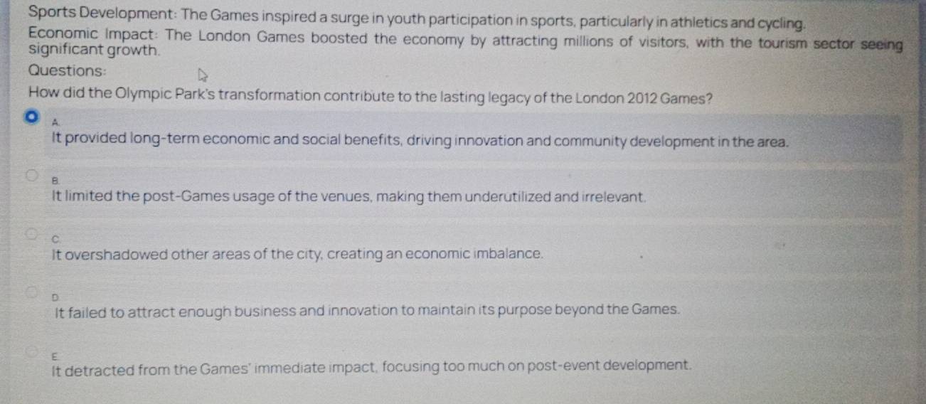 Sports Development: The Games inspired a surge in youth participation in sports, particularly in athletics and cycling.
Economic Impact: The London Games boosted the economy by attracting millions of visitors, with the tourism sector seeing
significant growth.
Questions:
How did the Olympic Park's transformation contribute to the lasting legacy of the London 2012 Games?
A.
It provided long-term economic and social benefits, driving innovation and community development in the area.
B.
It limited the post-Games usage of the venues, making them underutilized and irrelevant.
C.
It overshadowed other areas of the city, creating an economic imbalance.
D
It failed to attract enough business and innovation to maintain its purpose beyond the Games.
E
It detracted from the Games' immediate impact, focusing too much on post-event development.