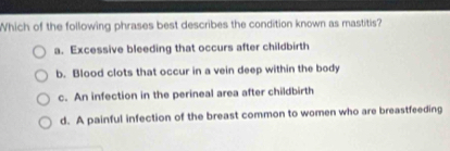 Which of the following phrases best describes the condition known as mastitis?
a. Excessive bleeding that occurs after childbirth
b. Blood clots that occur in a vein deep within the body
c. An infection in the perineal area after childbirth
d. A painful infection of the breast common to women who are breastfeeding