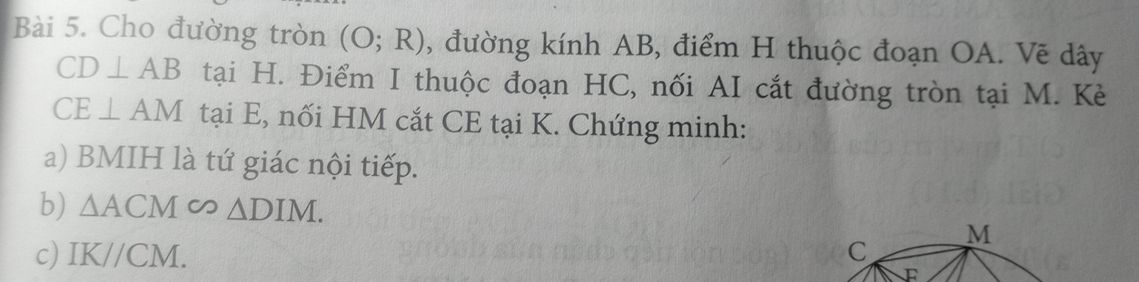 Cho đường tròn (O;R) , đường kính AB, điểm H thuộc đoạn OA. Vẽ dây
CD⊥ AB tại H. Điểm I thuộc đoạn HC, nối AI cắt đường tròn tại M. Kè
CE⊥ AM tại E, nối HM cắt CE tại K. Chứng minh: 
a) BMIH là tứ giác nội tiếp. 
b) △ ACM∽ △ DIM. 
c) IK//CM. C M