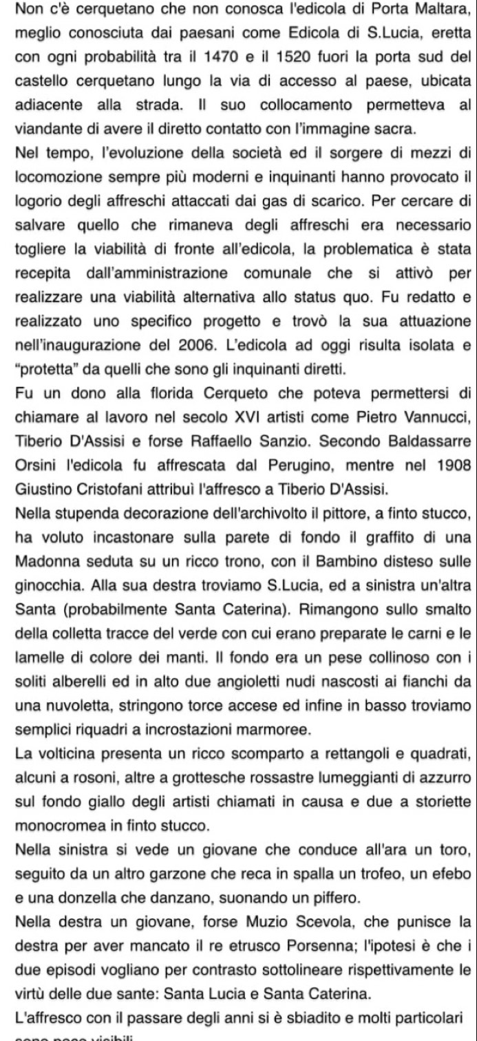 Non c'è cerquetano che non conosca l'edicola di Porta Maltara,
meglio conosciuta dai paesani come Edicola di S.Lucia, eretta
con ogni probabilità tra il 1470 e il 1520 fuori la porta sud del
castello cerquetano lungo la via di accesso al paese, ubicata
adiacente alla strada. Il suo collocamento permetteva al
viandante di avere il diretto contatto con I’immagine sacra.
Nel tempo, l'evoluzione della società ed il sorgere di mezzi di
locomozione sempre più moderni e inquinanti hanno provocato il
logorio degli affreschi attaccati dai gas di scarico. Per cercare di
salvare quello che rimaneva degli affreschi era necessario
togliere la viabilità di fronte all'edicola, la problematica è stata
recepita dall'amministrazione comunale che si attivò per
realizzare una viabilità alternativa allo status quo. Fu redatto e
realizzato uno specifico progetto e trovò la sua attuazione
nell'inaugurazione del 2006. L'edicola ad oggi risulta isolata e
“protetta” da quelli che sono gli inquinanti diretti.
Fu un dono alla florida Cerqueto che poteva permettersi di
chiamare al lavoro nel secolo XVI artisti come Pietro Vannucci,
Tiberio D'Assisi e forse Raffaello Sanzio. Secondo Baldassarre
Orsini l'edicola fu affrescata dal Perugino, mentre nel 1908
Giustino Cristofani attribuì l'affresco a Tiberio D'Assisi.
Nella stupenda decorazione dell'archivolto il pittore, a finto stucco,
ha voluto incastonare sulla parete di fondo il graffito di una
Madonna seduta su un ricco trono, con il Bambino disteso sulle
ginocchia. Alla sua destra troviamo S.Lucia, ed a sinistra un'altra
Santa (probabilmente Santa Caterina). Rimangono sullo smalto
della colletta tracce del verde con cui erano preparate le carni e le
lamelle di colore dei manti. Il fondo era un pese collinoso con i
soliti alberelli ed in alto due angioletti nudi nascosti ai fianchi da
una nuvoletta, stringono torce accese ed infine in basso troviamo
semplici riquadri a incrostazioni marmoree.
La volticina presenta un ricco scomparto a rettangoli e quadrati,
alcuni a rosoni, altre a grottesche rossastre lumeggianti di azzurro
sul fondo giallo degli artisti chiamati in causa e due a storiette
monocromea in finto stucco.
Nella sinistra si vede un giovane che conduce all'ara un toro,
seguito da un altro garzone che reca in spalla un trofeo, un efebo
e una donzella che danzano, suonando un piffero.
Nella destra un giovane, forse Muzio Scevola, che punisce la
destra per aver mancato il re etrusco Porsenna; l'ipotesi è che i
due episodi vogliano per contrasto sottolineare rispettivamente le
virtù delle due sante: Santa Lucia e Santa Caterina.
L'affresco con il passare degli anni si è sbiadito e molti particolari