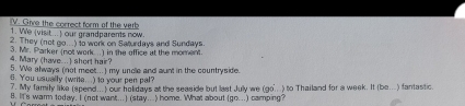 Give the correct form of the verb 
1. We (visit..) our grandparents now. 
2. They (not go...) to work on Saturdays and Sundays. 
4. Mary (have...) short hair? 3. Mr. Parker (not work ..) in the effice at the moment. 
5. We always (not meet...) my uncle and aunt in the countryside. 
6. You usually (write...) to your pen pal? 
7. My family like (spend...) our holidays at the seaside but last July we (go...) to Thailand for a week. It (be... ) fantastic. 
B. It's warm today. I (not want..) (stay...) home. What about (go...) camping?