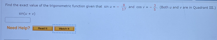 Find the exact value of the trigonometric function given that sin u=- 8/17  and cos v=- 3/5 . (Bothu and v are in Quadrant III.)
sin (u+v)
Need Help? Read It Watch It