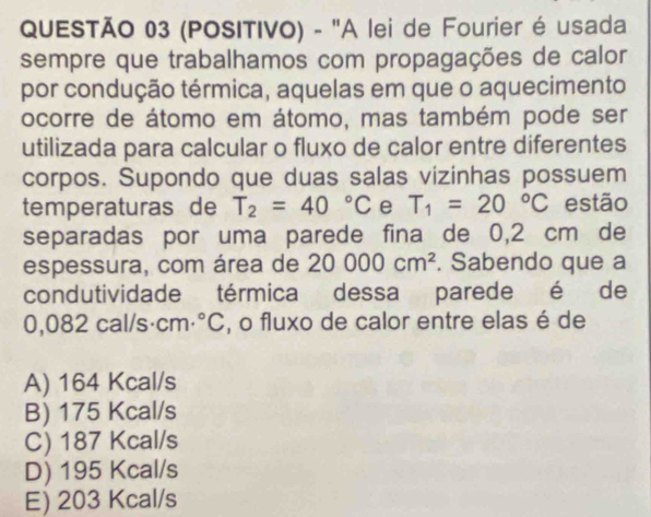 (POSITIVO) - "A lei de Fourier é usada
sempre que trabalhamos com propagações de calor
por condução térmica, aquelas em que o aquecimento
ocorre de átomo em átomo, mas também pode ser
utilizada para calcular o fluxo de calor entre diferentes
corpos. Supondo que duas salas vizinhas possuem
temperaturas de T_2=40°C e T_1=20°C estão
separadas por uma parede fina de 0,2 cm de
espessura, com área de 20000cm^2. Sabendo que a
condutividade térmica dessa parede é de
0,082 cal/s· cm·°C , o fluxo de calor entre elas é de
A) 164 Kcal/s
B) 175 Kcal/s
C) 187 Kcal/s
D) 195 Kcal/s
E) 203 Kcal/s