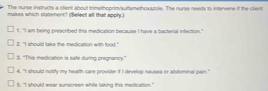 The nurse instructs a client about trimethoprim/sulfamethoxazole. The nurse needs to intervene if the client
makes which statement? (Select all that apply.)
1. “I am being prescribed this medication because I have a bacterial infection.”
2. “I should take the medication with food.”
3. “This medication is safe during pregnancy.”
4. “I should notify my health care provider if I develop nausea or abdominal pain.”
5. “I should wear sunscreen while taking this medication.”