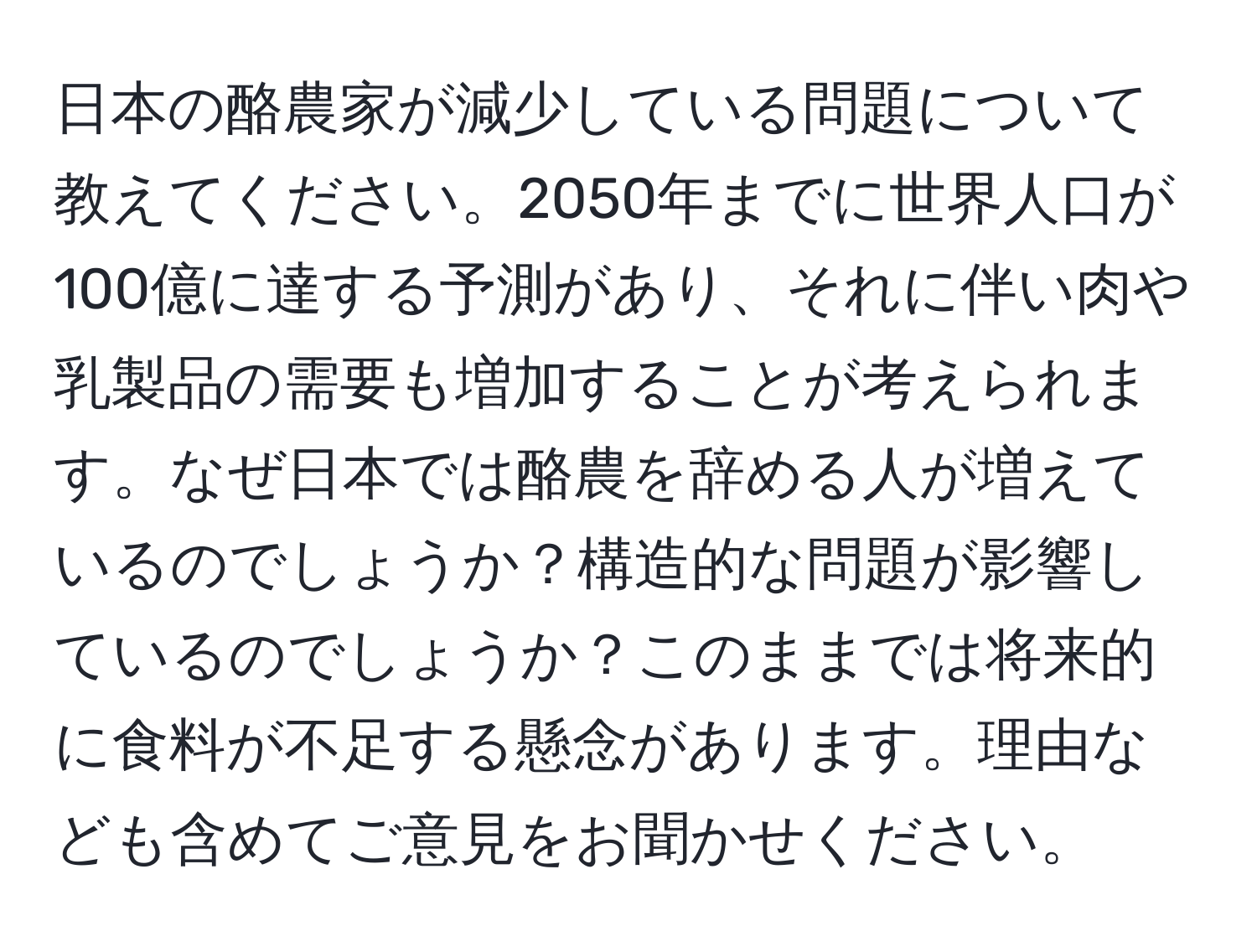 日本の酪農家が減少している問題について教えてください。2050年までに世界人口が100億に達する予測があり、それに伴い肉や乳製品の需要も増加することが考えられます。なぜ日本では酪農を辞める人が増えているのでしょうか？構造的な問題が影響しているのでしょうか？このままでは将来的に食料が不足する懸念があります。理由なども含めてご意見をお聞かせください。