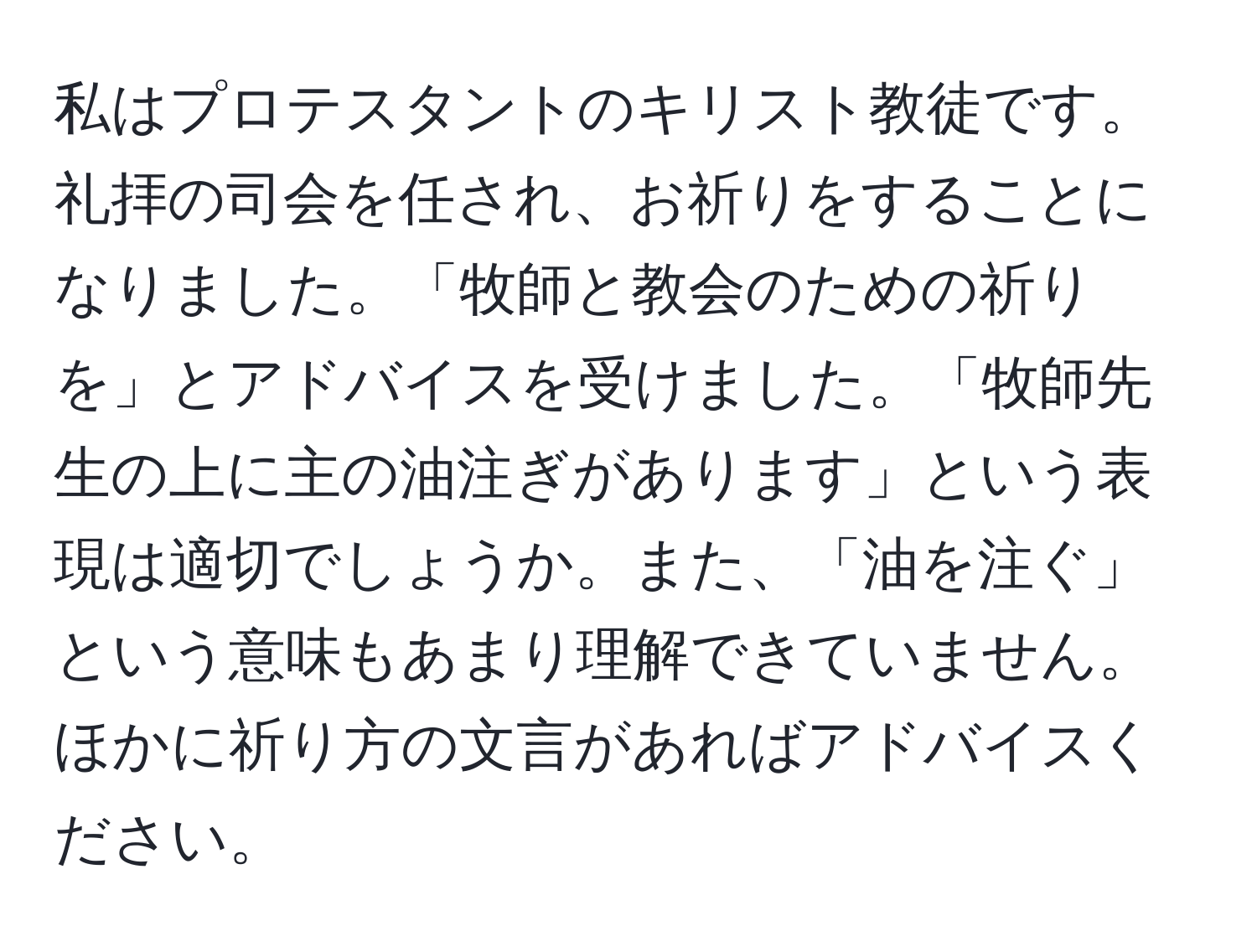 私はプロテスタントのキリスト教徒です。礼拝の司会を任され、お祈りをすることになりました。「牧師と教会のための祈りを」とアドバイスを受けました。「牧師先生の上に主の油注ぎがあります」という表現は適切でしょうか。また、「油を注ぐ」という意味もあまり理解できていません。ほかに祈り方の文言があればアドバイスください。