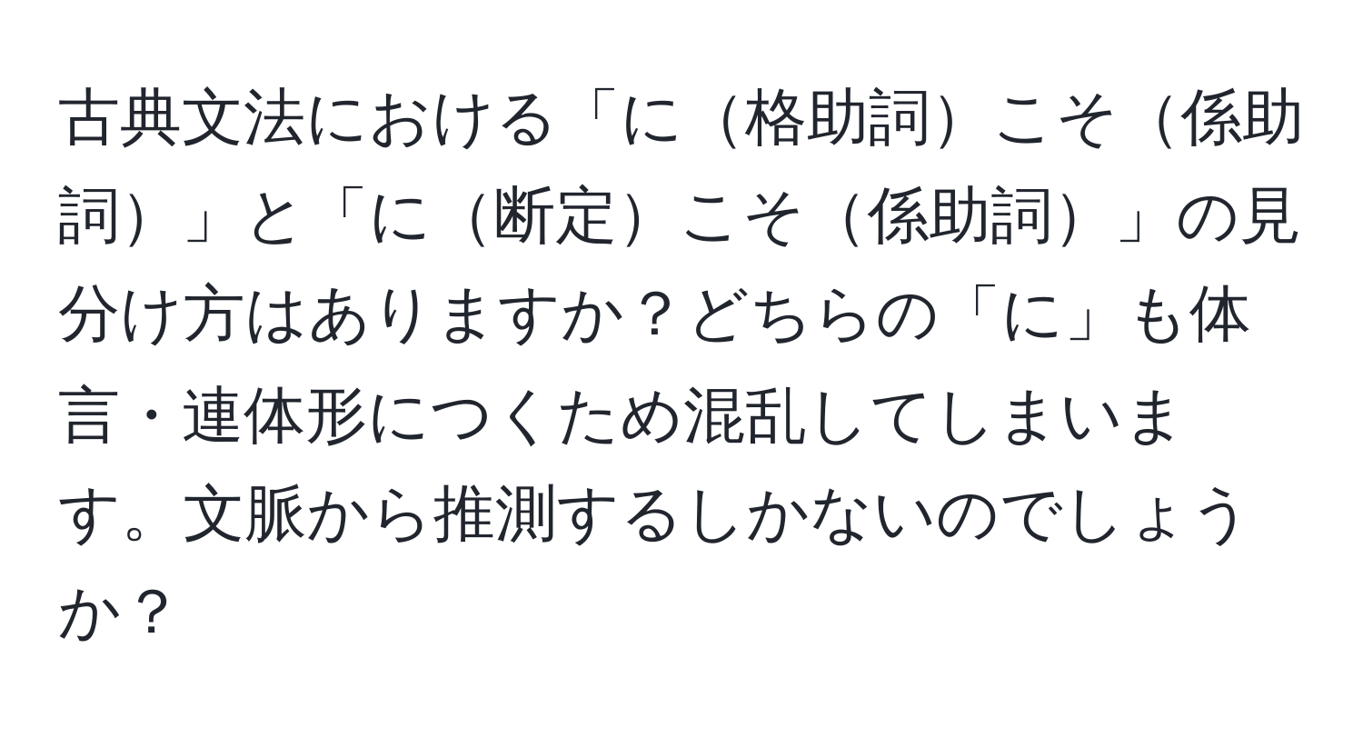 古典文法における「に格助詞こそ係助詞」と「に断定こそ係助詞」の見分け方はありますか？どちらの「に」も体言・連体形につくため混乱してしまいます。文脈から推測するしかないのでしょうか？