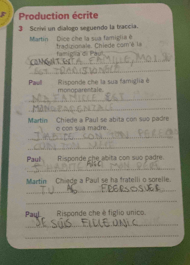 Production écrite 
3 Scrivi un dialogo seguendo la traccia. 
Martin Dice che la sua famiglia è 
tradizionale. Chiede com'è la 
famiglia di Paul. 
_MoN_ 
_ 
Paul Risponde che la sua famiglia è 
monoparentale. 
_ 
_ 
Martin Chiede a Paul se abita con suo padre 
o con sua madre. 
_ 
_ 
Paul Risponde che abita con suo padre. 
_ 
Martin Chiede a Paul se ha fratelli o sorelle. 
_ 
_ 
PauL Risponde che è figlio unico. 
_ 
_