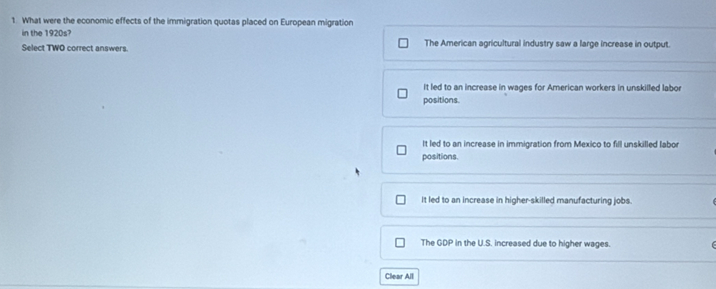 What were the economic effects of the immigration quotas placed on European migration
in the 1920s?
Select TWO correct answers. The American agricultural industry saw a large increase in output.
It led to an increase in wages for American workers in unskilled labor
positions.
It led to an increase in immigration from Mexico to fill unskilled labor
positions.
It led to an increase in higher-skilled manufacturing jobs.
The GDP in the U.S. increased due to higher wages.
Clear All