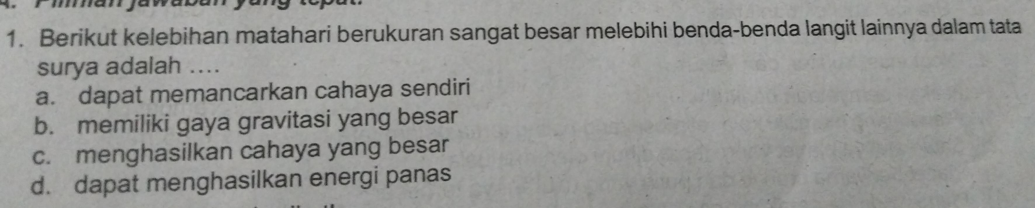 Berikut kelebihan matahari berukuran sangat besar melebihi benda-benda langit lainnya dalam tata
surya adalah ....
a. dapat memancarkan cahaya sendiri
b. memiliki gaya gravitasi yang besar
c. menghasilkan cahaya yang besar
d. dapat menghasilkan energi panas