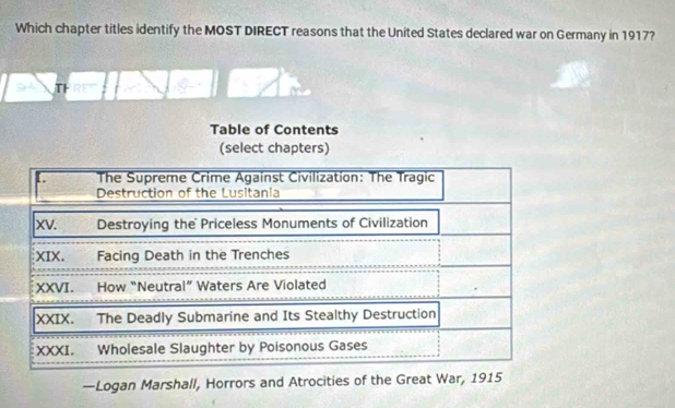 Which chapter titles identify the MOST DIRECT reasons that the United States declared war on Germany in 1917? 
TH RT 
Table of Contents 
(select chapters) 
The Supreme Crime Against Civilization: The Tragic 
Destruction of the Lusitania 
|xv. Destroying the Priceless Monuments of Civilization 
XIX. Facing Death in the Trenches 
XXVI. How “Neutral” Waters Are Violated 
XXIX. The Deadly Submarine and Its Stealthy Destruction 
XXXI. Wholesale Slaughter by Poisonous Gases 
—Logan Marshall, Horrors and Atrocities of the Great War, 1915