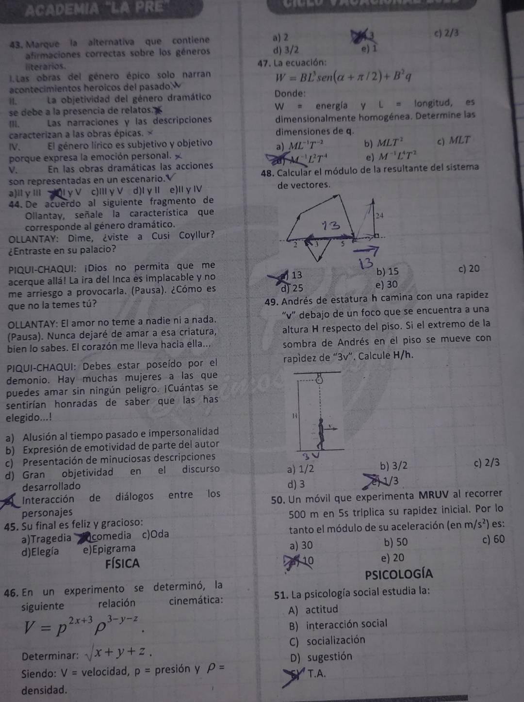 ACADEMIA "LA PRE
43. Marque la alternativa que contiene a) 2
c) 2/3
afirmaciones correctas sobre los géneros d) 3/2 e) 1
1
literarios 47. La ecuación:
1.Las obras del género épico solo narran
W=BL^3sen (alpha +π /2)+B^2q
acontecimientos heroicos del pasado.
II. La objetividad del género dramático
Donde:
se debe a la presencia de relatos. W= energía y L= longitud, es
m. Las narraciones y las descripciones dimensionalmente homogénea. Determine las
caracterizan a las obras épicas. × dimensiones de q.
IV、 El género lírico es subjetivo y objetivo ML^(-1)T^(-2) b) MLT^2 c) MLT
a)
porque expresa la emoción personal. e) M^(-1)L^4T^2
M^(-1)L^2T^4
V. En las obras dramáticas las acciones
son representadas en un escenario.V 48. Calcular el módulo de la resultante del sistema
a)ll y IIl Iγ V c)ⅢγV d)I γⅡ e)IγⅣ
de vectores.
44.  De acuerdo al siguiente fragmento de
Ollantay, señale la característica que
corresponde al género dramático.
OLLANTAY: Dime, ¿viste a Cusi Coyllur?
¿Entraste en su palacio? 
PIQUI-CHAQUI: ¡Dios no permita que meb) 15 c) 20
acerque allá! La ira del Inca es implacable y no 13
me arriesgo a provocarla. (Pausa). ¿Cómo es
d) 25 e) 30
que no la temes tú? 49. Andrés de estatura h camina con una rapídez
OLLANTAY: El amor no teme a nadie ni a nada. “v” debajo de un foco que se encuentra a una
(Pausa). Nunca dejaré de amar a esa criatura, altura H respecto del piso. Si el extremo de la
bien lo sabes. El corazón me lleva hacia ella... sombra de Andrés en el piso se mueve con
PIQUI-CHAQUI: Debes estar poseído por el rapídez de “3v”. Calcule H/h.
demonio. Hay muchas mujeres a las que
puedes amar sin ningún peligro. ¡Cuántas se
sentirían honradas de saber que las has
elegido...!
14
a) Alusión al tiempo pasado e impersonalidad
b) Expresión de emotividad de parte del autor
c) Presentación de minuciosas descripciones
b) 3/2
d) Gran objetividad en el discurso a) 1/2 c) 2/3
desarrollado d) 3
1/3
Interacción de diálogos entre los
personajes 50. Un móvil que experimenta MRUV al recorrer
45. Su final es feliz y gracioso: 500 m en 5s tríplica su rapidez inicial. Por lo
a)Tragedia )comedia c)Oda  tanto el módulo de su aceleración (1 enm/s^2) es:
b) 50
d)Elegía e)Epigrama a) 30 c) 60
física 10 e) 20
psicologíA
46. En un experimento se determinó, la
siguiente relación  cinemática:  51. La psicología social estudia la:
A) actitud
V=p^(2x+3)rho^(3-y-z).
B) interacción social
C) socialización
Determinar: surd x+y+z.
D) sugestión
Siendo: V= velocidad, p= presión y rho = T.A.
densidad.