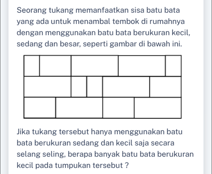 Seorang tukang memanfaatkan sisa batu bata 
yang ada untuk menambal tembok di rumahnya 
dengan menggunakan batu bata berukuran kecil, 
sedang dan besar, seperti gambar di bawah ini. 
Jika tukang tersebut hanya menggunakan batu 
bata berukuran sedang dan kecil saja secara 
selang seling, berapa banyak batu bata berukuran 
kecil pada tumpukan tersebut ?