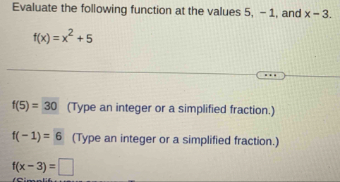 Evaluate the following function at the values 5, - 1, and x-3.
f(x)=x^2+5
f(5)=30 (Type an integer or a simplified fraction.)
f(-1)=6 (Type an integer or a simplified fraction.)
f(x-3)=□