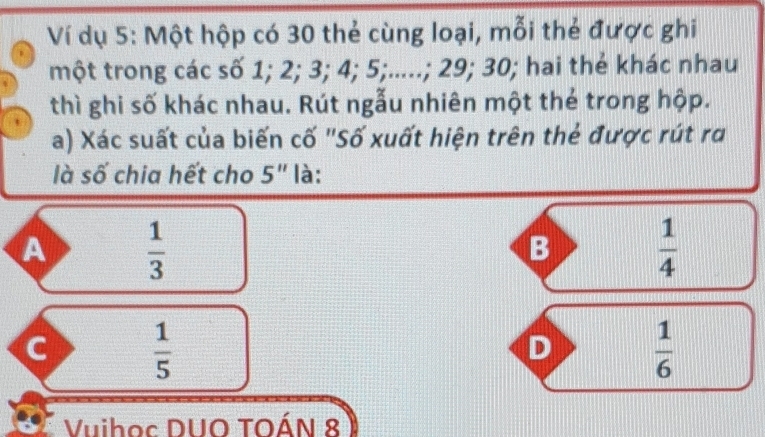 Ví dụ 5: Một hộp có 30 thẻ cùng loại, mỗi thẻ được ghi
một trong các số 1; 2; 3; 4; 5;.....; 29; 30; hai thẻ khác nhau
thì ghi số khác nhau. Rút ngẫu nhiên một thẻ trong hộp.
a) Xác suất của biến cố "Số xuất hiện trên thẻ được rút ra
là số chia hết cho 5'' là:
A  1/3 
B  1/4 
C  1/5 
D  1/6 
Vuihoc DUO TOÁN 8