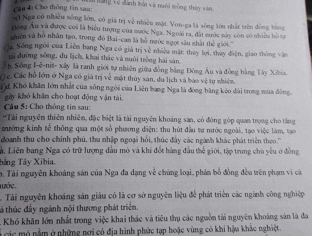 láng về đánh bắt và nuôi trồng thủy sản.
Câu 4: Cho thông tin sau:
'Ở Nga có nhiều sông lớn, có giá trị về nhiều mặt. Von-ga là sông lớn nhất trên đồng bằng
Đông Âu và được coi là biểu tượng của nước Nga. Ngoài ra, đất nước này còn có nhiều hỗ tự
nhiên và hồ nhân tạo, trong đó Bai-can là hồ nước ngọt sâu nhất thế giới.'
Sa. Sông ngòi của Liên bang Nga có giá trị về nhiều mặt: thủy lợi, thủy điện, giao thông vận
tải đường sông, du lịch, khai thác và nuôi trồng hải sản.
b. Sông I-ê-nit- xây là ranh giới tự nhiên giữa đồng bằng Đông Âu và đồng bằng Tây Xibia.
c. Các hồ lớn ở Nga có giá trị về mặt thủy sản, du lịch và bảo vệ tự nhiên.
d. Khó khăn lớn nhất của sông ngòi của Liên bang Nga là đóng băng kéo dài trong mùa đông.
gây khó khăn cho hoạt động vận tải.
Câu 5: Cho thông tin sau:
'Tài nguyên thiên nhiên, đặc biệt là tài nguyên khoáng sản, có đóng góp quan trọng cho tăng
trưởng kinh tế thông qua một sổ phương diện: thu hút đầu tư nước ngoài, tạo việc làm, tạo
doanh thu cho chính phủ, thu nhập ngoại hối, thúc đầy các ngành khác phát triển theo.'''
a. Liên bang Nga có trữ lượng dầu mỏ và khí đốt hàng đầu thế giới, tập trung chủ yếu ở đồng
bằng Tây Xibia.
b. Tài nguyên khoáng sản của Nga đa dạng về chúng loại, phân bố đồng đều trên phạm vi cả
nước.. Tài nguyên khoáng sản giàu có là cơ sở nguyên liệu đề phát triển các ngành công nghiệp
à thúc đầy ngành nội thương phát triển.
Khó khăn lớn nhất trong việc khai thác và tiêu thụ các nguồn tài nguyên khoáng sản là đa
C  ác  ỏ nằ m ở những nơi có địa hình phức tạp hoặc vùng có khí hậu khắc nghiệt.