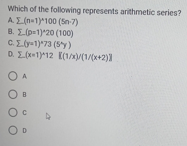 Which of the following represents arithmetic series?
A. sumlimits (n=1)^wedge 100(5n-7)
B. sumlimits -(p=1)^wedge 20(100)
C. sumlimits -(y=1)^wedge 73(5^(wedge)y)
D. sumlimits (x=1)^wedge 12[(1/x)/(1/(x+2)]]
A
B
C
D