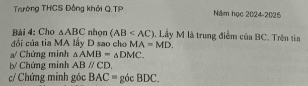 Trường THCS Đồng khởi Q.TP Năm học 2024-2025 
Bài 4: Cho △ ABC nhọn (AB . Lầy M là trung điểm của BC. Trên tia 
đối của tia MA lấy D sao cho MA=MD. 
a/ Chứng minh △ AMB=△ DMC. 
b/ Chứng minh ABparallel CD. 
c/ Chứng minh góc BAC= g ocBDC.