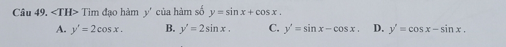 Tìm đạo hàm y' của hàm số y=sin x+cos x.
A. y'=2cos x. B. y'=2sin x. C. y'=sin x-cos x. D. y'=cos x-sin x.