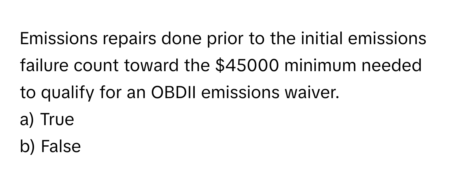 Emissions repairs done prior to the initial emissions failure count toward the $45000 minimum needed to qualify for an OBDII emissions waiver.

a) True
b) False