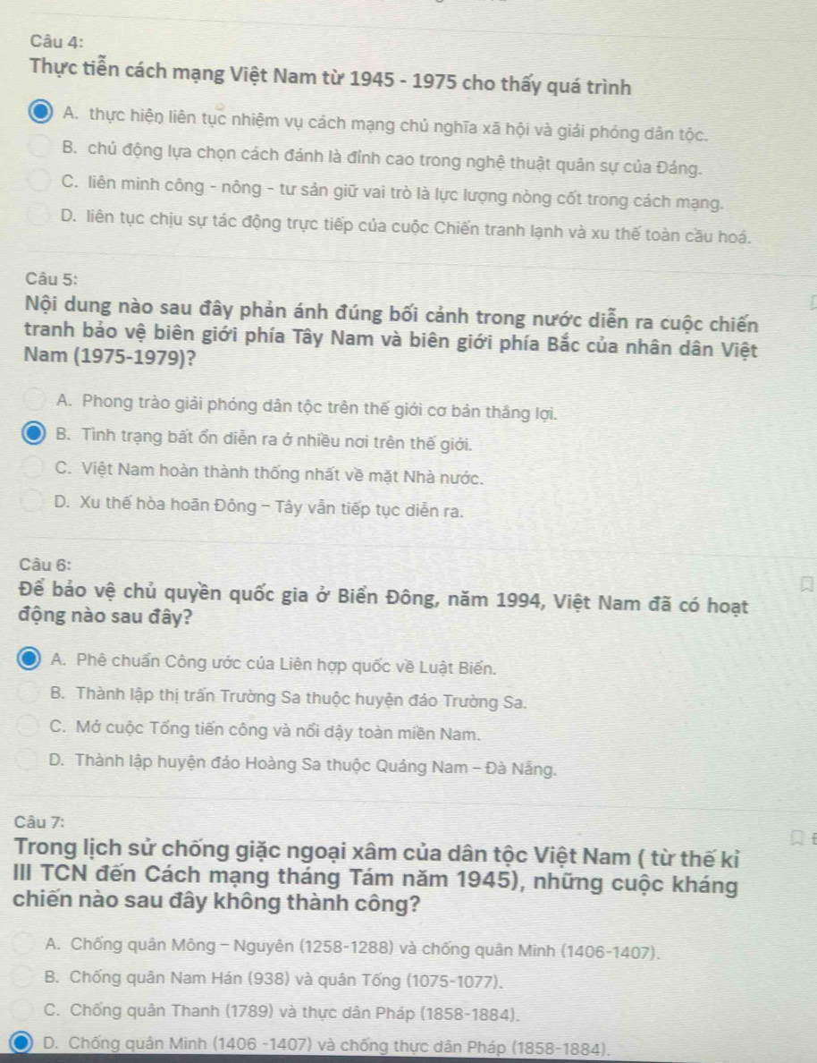 Thực tiễn cách mạng Việt Nam từ 1945 - 1975 cho thấy quá trình
A. thực hiện liên tục nhiệm vụ cách mạng chủ nghĩa xã hội và giải phóng dân tộc.
B. chủ động lựa chọn cách đánh là đỉnh cao trong nghệ thuật quân sự của Đáng.
C. liên minh công - nông - tư sản giữ vai trò là lực lượng nòng cốt trong cách mạng.
D. liên tục chịu sự tác động trực tiếp của cuộc Chiến tranh lạnh và xu thế toàn cầu hoá.
Câu 5:
Nội dung nào sau đây phản ánh đúng bối cảnh trong nước diễn ra cuộc chiến
tranh bảo vệ biên giới phía Tây Nam và biên giới phía Bắc của nhân dân Việt
Nam (1975-1979)?
A. Phong trào giải phóng dân tộc trên thế giới cơ bản thắng lợi.
B. Tình trạng bất ổn diễn ra ở nhiều nơi trên thế giới.
C. Việt Nam hoàn thành thống nhất về mặt Nhà nước.
D. Xu thế hòa hoān Đông - Tây vẫn tiếp tục diễn ra.
Câu 6:
Để bảo vệ chủ quyền quốc gia ở Biển Đông, năm 1994, Việt Nam đã có hoạt
động nào sau đây?
A. Phê chuẩn Công ước của Liên hợp quốc về Luật Biển.
B. Thành lập thị trấn Trường Sa thuộc huyện đáo Trường Sa.
C. Mở cuộc Tổng tiến công và nổi dậy toàn miền Nam.
D. Thành lập huyện đảo Hoàng Sa thuộc Quảng Nam - Đà Nẵng.
Câu 7:
Trong lịch sử chống giặc ngoại xâm của dân tộc Việt Nam ( từ thế kỉ
III TCN đến Cách mạng tháng Tám năm 1945), những cuộc kháng
chiến nào sau đây không thành công?
A. Chống quân Mông - Nguyên (1258-1288) và chống quân Minh (1406-1407).
B. Chống quân Nam Hán (938) và quân Tống (1075-1077).
C. Chống quân Thanh (1789) và thực dân Pháp (1858-1884).
D. Chống quân Minh (1406 -1407) và chống thực dân Pháp (1858-1884).