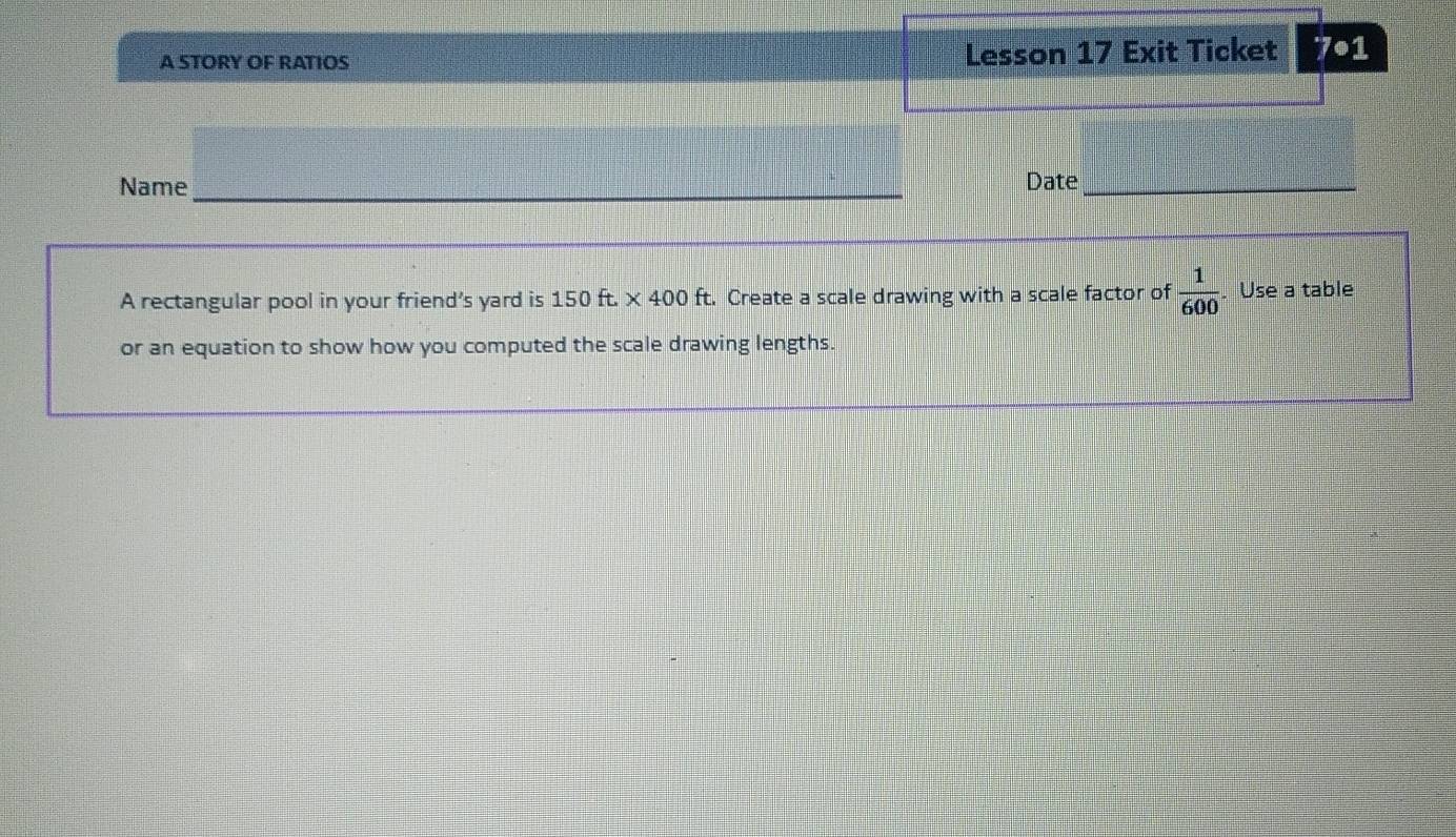 A STORY OF RATIOS Lesson 17 Exit Ticket° •1 
Name_ Date_ 
A rectangular pool in your friend’s yard is : 15 0ft* 400 ft. Create a scale drawing with a scale factor of  1/600 . Use a table 
or an equation to show how you computed the scale drawing lengths.