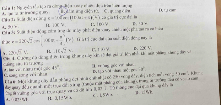 Nguyên tắc tạo ra dòng điện xoay chiều dựa trên hiện tượng
A. tạo ra từ trường quay. B. cảm ứng điện từ. C. quang điện. D. tự cảm.
Câu 2: Suất điện động e=100cos (100π t+π )(V) có giá trị cực đại là
A. 50 V. B. 100 V. C. 100 V. D. 50 V.
Câu 3: Suất điện động cảm ứng do máy phát điện xoay chiều một pha tạo ra có biểu
thức e=220sqrt(2)cos (100π t+ π /4 )(V). Giá trị cực đại của suất điện động này là
A. 220sqrt(2)V. B. 110sqrt(2)V. C. 110 V. D. 220 V.
Câu 4: Cường độ dòng diện trong khung dây kín sẽ đạt giá trị lớn nhất khi mặt phẳng khung dây và
đường sức từ trường
A. tạo với nhau một góc 45°. B. vuông góc với nhau.
C. song song với nhau. D. tạo với nhau một góc 30°. . Khung
Câu 6: Một khung dây dẫn phẳng dẹt hình chữ nhật có 250 vòng dây, diện tích mỗi vòng 50cm^2
dây quay đều quanh một trục đối xứng (thuộc mặt phẳng của khung), trong từ trường đều có vectơ cảm
ừng từ vuông góc với trục quay và có độ lớn 0,02 T. Từ thông cực đại qua khung dây là
A. 0,025Wb. B. 0,15 Wb. C. 1, 5Wb. D. 15Wb.