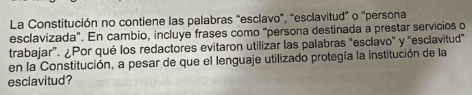 La Constitución no contiene las palabras “esclavo”, “esclavitud” o “persona 
esclavizada”. En cambio, incluye frases como “persona destinada a prestar servicios o 
trabajar”. ¿Por qué los redactores evitaron utilizar las palabras “esclavo” y “esclavitud” 
en la Constitución, a pesar de que el lenguaje utilizado protegía la institución de la 
esclavitud?