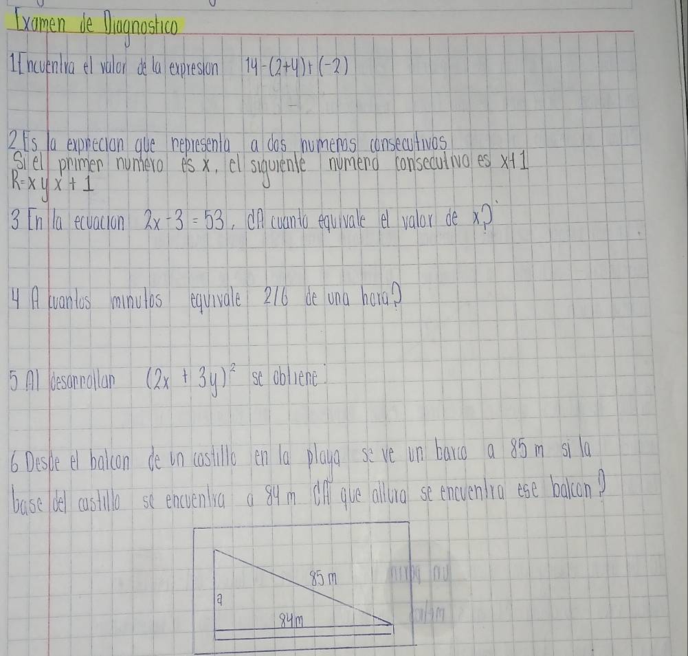 lxomen de Dlagnostica 
1 Inevenlra el valor de la expresion 14-(2+4)+(-2)
2ts /a exprecton gue representa a dos humeros consecutivos 
siell primen nunhero es x, el suqurenle numeng consecutwo es x
R=xyx+1
3 [n la ecvacion 2x-3=53 onwvants equivale el valor de x?
4 Auanlos minulos equivale 216 de ona hara? 
5 Al desannallan (2x+3y)^2 se obliene 
6 Desle el balicon de in lastille en la playa se ve un bang a 8óm sila 
base del castillo se encuenra a 84m all que alluo seeneuen io ese bakon?