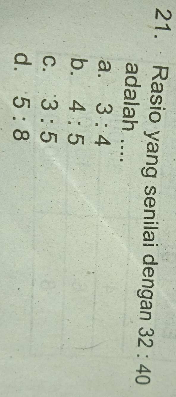 Rasio yang senilai dengan 32:40
adalah ....
a. 3:4
b. 4:5
C. 3:5
d. 5:8